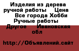 Изделия из дерева ручной работы  › Цена ­ 1 - Все города Хобби. Ручные работы » Другое   . Ивановская обл.